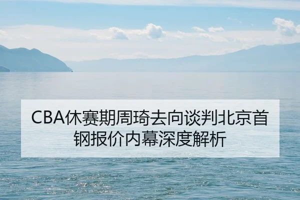 CBA休赛期周琦去向谈判北京首钢报价内幕深度解析