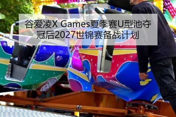谷爱凌X Games夏季赛U型池夺冠后2027世锦赛备战计划